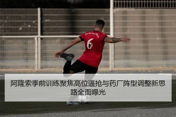 阿隆索季前训练聚焦高位逼抢与药厂阵型调整新思路全面曝光