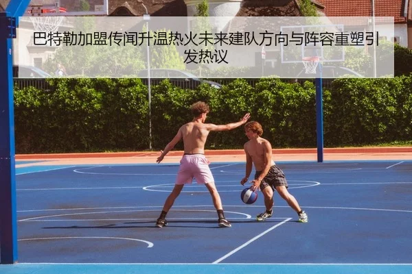 巴特勒加盟传闻升温热火未来建队方向与阵容重塑引发热议